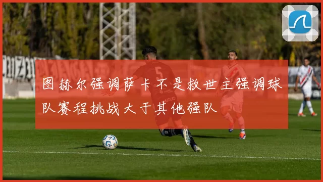 图赫尔强调萨卡不是救世主强调球队赛程挑战大于其他强队