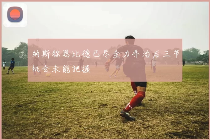 纳斯称恩比德已尽全力乔治后三节机会未能把握