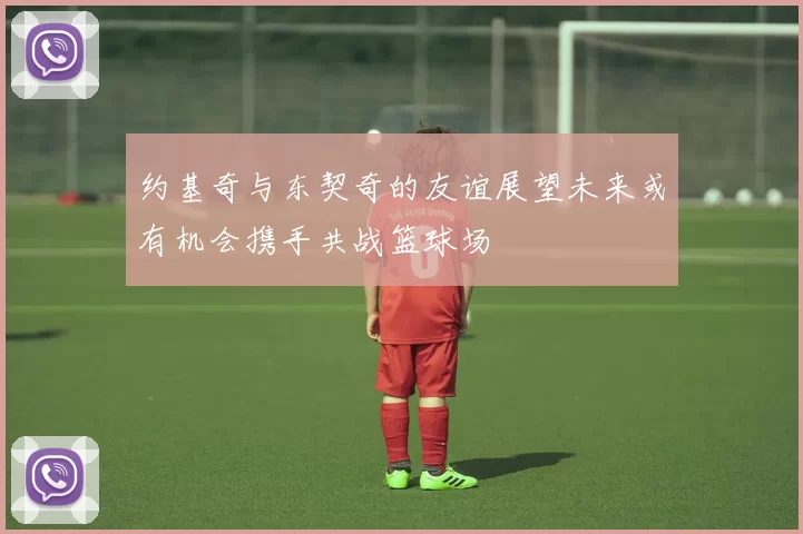 约基奇与东契奇的友谊展望未来或有机会携手共战篮球场