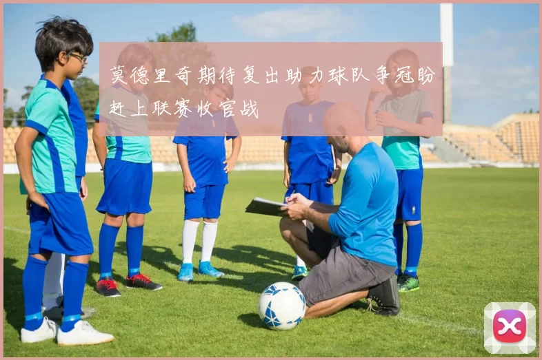 莫德里奇期待复出助力球队争冠盼赶上联赛收官战