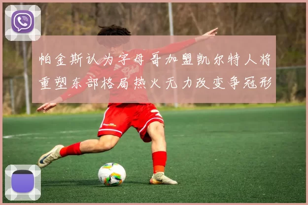 帕金斯认为字母哥加盟凯尔特人将重塑东部格局热火无力改变争冠形势