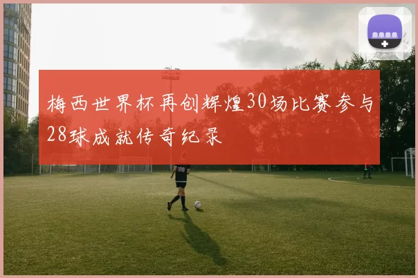 梅西世界杯再创辉煌30场比赛参与28球成就传奇纪录