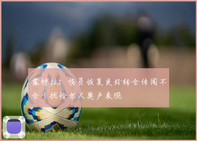 蒙特拉：伤员恢复良好转会传闻不会干扰恰尔汉奥卢表现