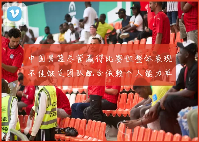 中国男篮尽管赢得比赛但整体表现不佳缺乏团队配合依赖个人能力单打成效有限