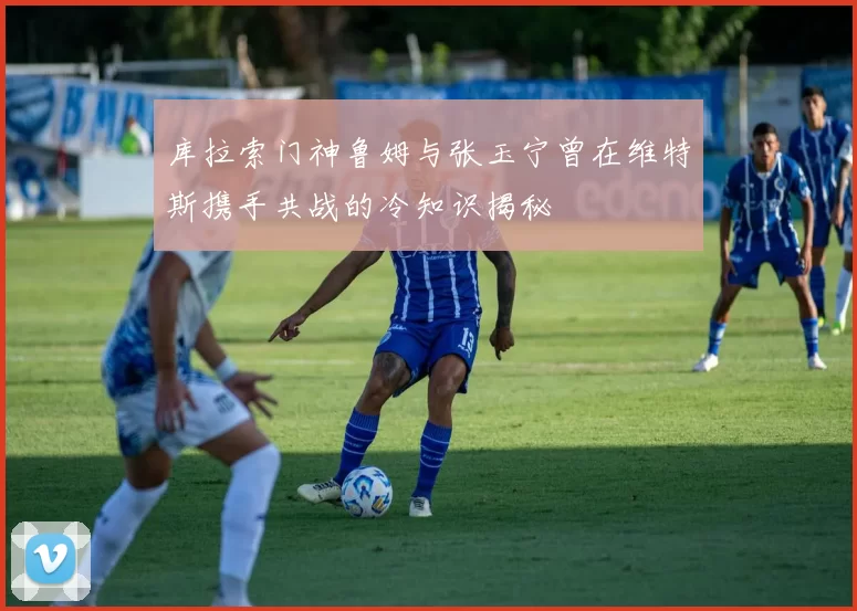 库拉索门神鲁姆与张玉宁曾在维特斯携手共战的冷知识揭秘