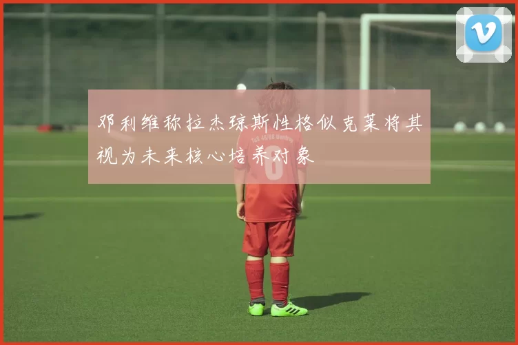 邓利维称拉杰琼斯性格似克莱将其视为未来核心培养对象