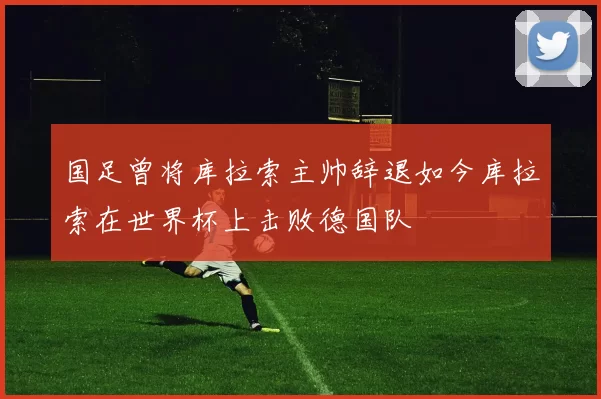 国足曾将库拉索主帅辞退如今库拉索在世界杯上击败德国队