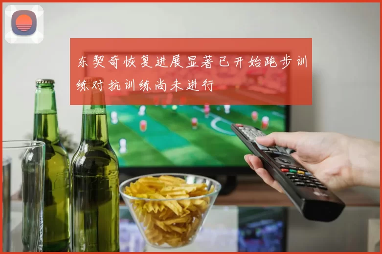 东契奇恢复进展显著已开始跑步训练对抗训练尚未进行
