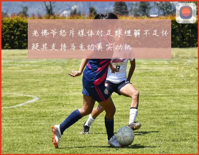 老佛爷怒斥媒体对足球理解不足怀疑其支持马竞的真实动机