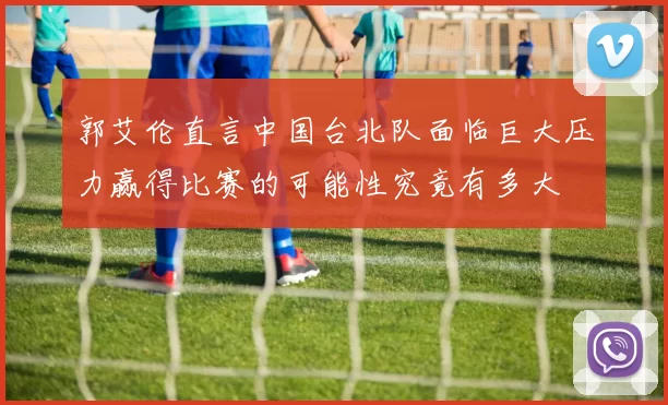 郭艾伦直言中国台北队面临巨大压力赢得比赛的可能性究竟有多大