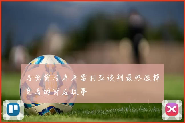 马竞曾与库库雷利亚谈判最终选择皇马的背后故事