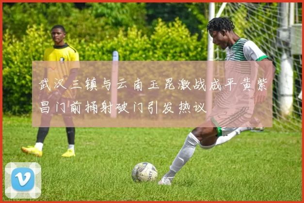 武汉三镇与云南玉昆激战成平黄紫昌门前捅射破门引发热议