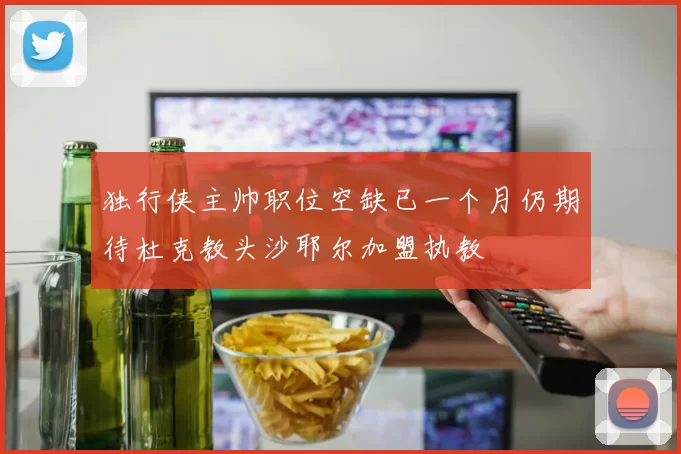 独行侠主帅职位空缺已一个月仍期待杜克教头沙耶尔加盟执教