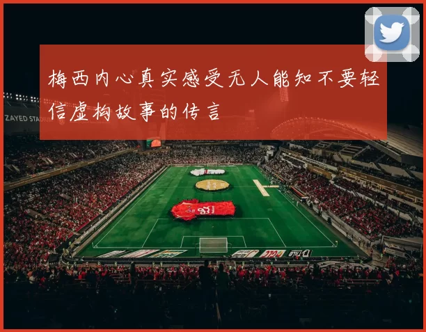 梅西内心真实感受无人能知不要轻信虚构故事的传言