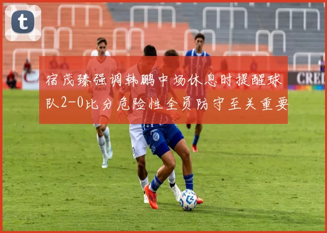 宿茂臻强调韩鹏中场休息时提醒球队2-0比分危险性全员防守至关重要
