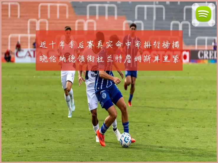 近十年季后赛真实命中率排行榜揭晓伦纳德领衔杜兰特詹姆斯库里紧随其后