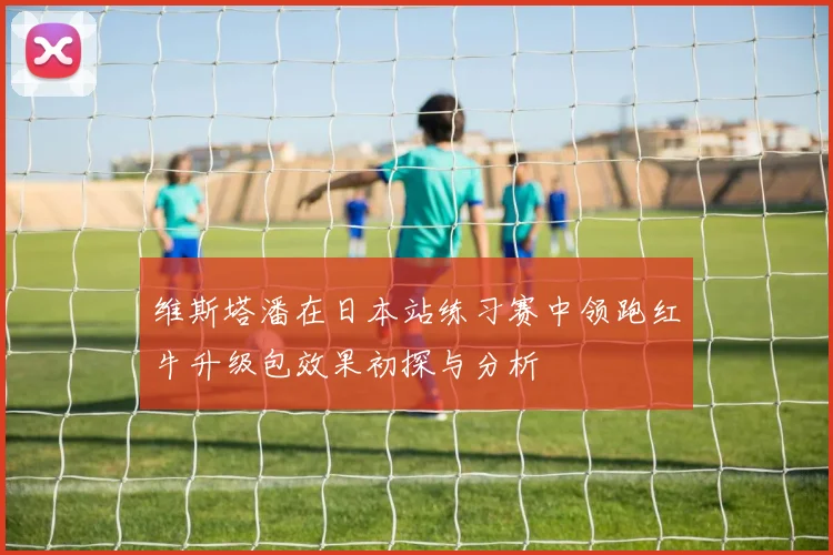 维斯塔潘在日本站练习赛中领跑红牛升级包效果初探与分析